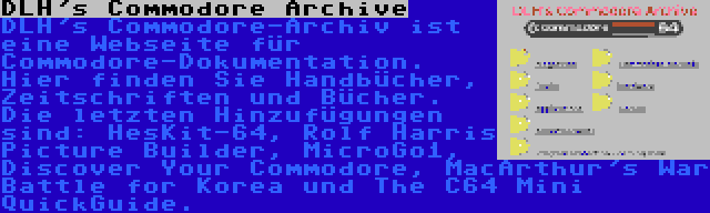 DLH's Commodore Archive | DLH's Commodore-Archiv ist eine Webseite für Commodore-Dokumentation. Hier finden Sie Handbücher, Zeitschriften und Bücher. Die letzten Hinzufügungen sind: HesKit-64, Rolf Harris Picture Builder, MicroGo1, Discover Your Commodore, MacArthur's War Battle for Korea und The C64 Mini QuickGuide.