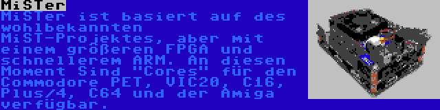 MiSTer | MiSTer ist basiert auf des wohlbekannten MiST-Projektes, aber mit einem größeren FPGA und schnellerem ARM. An diesen Moment Sind Cores für den Commodore PET, VIC20, C16, Plus/4, C64 und der Amiga verfügbar.