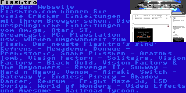 Flashtro | Auf der Webseite Flashtro.com können Sie viele Cräcker-Einleitungen mit Ihrem Browser sehen. Die ursprüngliche Einleitungen vom Amiga, Atari-ST, Dreamcast, PC, Playstation usw. würden umgewandelt zum Flash. Der neuste Flashtro's sind: Kefrens - Megademo, Dongue - Prehistoric, Snake Plissken - Arazoks Tomb, Vision Factory - Solitaire, Vision Factory - Black Gold, Vision Factory & The Beyonders - Revenge II, Subway - Hard n Heavy, Venom - Airaki, Switch - Gateway Y, Endless Piracy - Shadow Dancer, Redrum - Fright Maze 3d, LSD - Syrius, World of Wonders - Video Effects und Awesome - Railroad Tycoon.