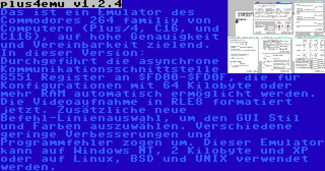 plus4emu v1.2.4 | Das ist ein Emulator des Commodores 264 familiy von Computern (Plus/4, C16, und C116), auf hohe Genauigkeit und Vereinbarkeit zielend. In dieser Version: Durchgeführt die asynchrone Kommunikationsschnittstelle 6551 Register an $FD00-$FD0F, die für Konfigurationen mit 64 Kilobyte oder mehr RAM automatisch ermöglicht werden. Die Videoaufnahme in RLE8 formatiert jetzt. Zusätzliche neue Befehl-Linienauswahl, um den GUI Stil und Farben auszuwählen. Verschiedene geringe Verbesserungen und Programmfehler zogen um. Dieser Emulator kann auf Windows NT, 2 Kilobyte und XP oder auf Linux, BSD und UNIX verwendet werden.