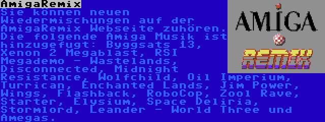 AmigaRemix | Sie können neuen Wiedermischungen auf der AmigaRemix Webseite zuhören. Die folgende Amiga Musik ist hinzugefugt: Byggsats 13, Xenon 2 Megablast, RSI Megademo - Wastelands, Disconnected, Midnight Resistance, Wolfchild, Oil Imperium, Turrican, Enchanted Lands, Jim Power, Wings, Flashback, RoboCop, Zool Rave, Starter, Elysium, Space Deliria, Stormlord, Leander - World Three und Amegas.