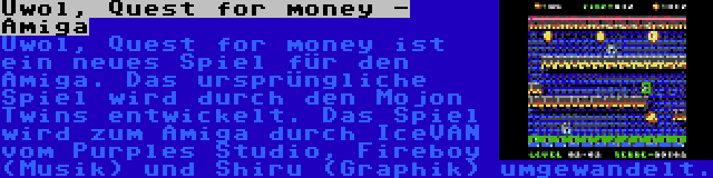 Uwol, Quest for money - Amiga | Uwol, Quest for money ist ein neues Spiel für den Amiga. Das ursprüngliche Spiel wird durch den Mojon Twins entwickelt. Das Spiel wird zum Amiga durch IceVAN vom Purples Studio, Fireboy (Musik) und Shiru (Graphik) umgewandelt.