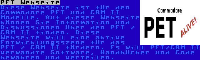 PET Webseite | Diese Webseite ist für den Commodore PET und CBM II Modelle. Auf dieser Webseite können Sie Information und Diskussionen über den PET / CBM II finden. Diese Webseite will eine aktive Entwicklungsszene für das PET / CBM II fördern. Es will PET/CBM II verwandte Software, Handbücher und Code bewahren und verteilen.