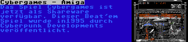 Cybergames - Amiga | Das Spiel Cybergames ist jetzt als Shareware verfügbar. Dieser Beat'em Spiel wurde in1995 durch Cyberpunk Developments veröffentlicht.