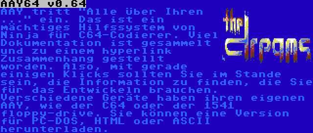 AAY64 v0.64 | AAY tritt Alle Über Ihren ... ein. Das ist ein mächtiges Hilfssystem von Ninja für C64-Codierer. Viel Dokumentation ist gesammelt und zu einem hyperlink Zusammenhang gestellt worden. Also, mit gerade einigen Klicks sollten Sie im Stande sein, die Information zu finden, die Sie für das Entwickeln brauchen. Verschiedene Geräte haben ihren eigenen AAY, wie der C64 oder der 1541 floppy-drive. Sie können eine Version für PC-DOS, HTML oder ASCII herunterladen.