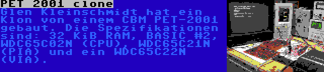 PET 2001 clone | Glen Kleinschmidt hat ein Klon von einem CBM PET-2001 gebaut. Die Spezifikationen sind: 32 KiB RAM, BASIC #2, WDC65C02N (CPU), WDC65C21N (PIA) und ein WDC65C22N (VIA).