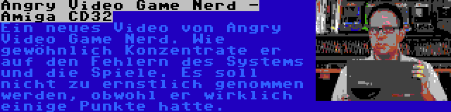 Angry Video Game Nerd - Amiga CD32 | Ein neues Video von Angry Video Game Nerd. Wie gewöhnlich Konzentrate er auf den Fehlern des Systems und die Spiele. Es soll nicht zu ernstlich genommen werden, obwohl er wirklich einige Punkte hatte.