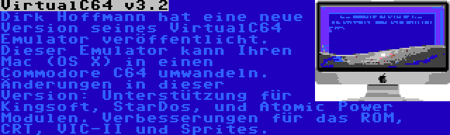 VirtualC64 v3.2 | Dirk Hoffmann hat eine neue Version seines VirtualC64 Emulator veröffentlicht. Dieser Emulator kann Ihren Mac (OS X) in einen Commodore C64 umwandeln. Änderungen in dieser Version: Unterstützung für Kingsoft, StarDos, und Atomic Power Modulen. Verbesserungen für das ROM, CRT, VIC-II und Sprites.