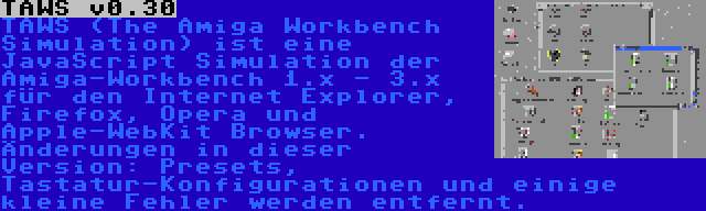 TAWS v0.30 | TAWS (The Amiga Workbench Simulation) ist eine JavaScript Simulation der Amiga-Workbench 1.x - 3.x für den Internet Explorer, Firefox, Opera und Apple-WebKit Browser. Änderungen in dieser Version: Presets, Tastatur-Konfigurationen und einige kleine Fehler werden entfernt.