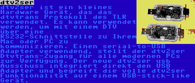 dtv2ser | dtv2ser ist ein kleines Hardware Gerät, das das dtvtrans Protokoll des TLR verwendet. Es kann verwendet werden, um mit einem DTV über eine RS232-Schnittstelle zu Ihrem Mac oder PC zu kommunizieren. Einen serial-to-USB Adapter verwendend, stellt der dtv2ser Dtvtrans-Zugang für alle modernen PCs zur Verfügung. Der neue dtv2ser usb Ausschuss integriert direkt den USB Adapter und begreift die volle dtv2ser Funktionalität auf einem USB-stick-like Gerät.