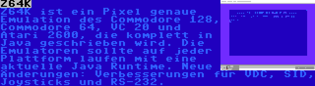 Z64K | Z64K ist ein Pixel genaue Emulation des Commodore 128, Commodore 64, VC 20 und Atari 2600, die komplett in Java geschrieben wird. Die Emulatoren sollte auf jeder Plattform laufen mit eine aktuelle Java Runtime. Neue Änderungen: Verbesserungen für VDC, SID, Joysticks und RS-232.