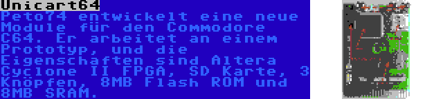 Unicart64 | Peto74 entwickelt eine neue Module für den Commodore C64. Er arbeitet an einem Prototyp, und die Eigenschaften sind Altera Cyclone II FPGA, SD Karte, 3 Knöpfen, 8MB Flash ROM und 8MB SRAM.