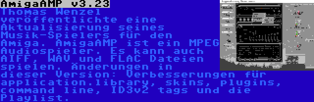 AmigaAMP v3.23 | Thomas Wenzel veröffentlichte eine Aktualisierung seines Musik-Spielers für den Amiga. AmigaAMP ist ein MPEG Audiospieler. Es kann auch AIFF, WAV und FLAC Dateien spielen. Änderungen in dieser Version: Verbesserungen für application.library, skins, plugins, command line, ID3v2 tags und die Playlist.