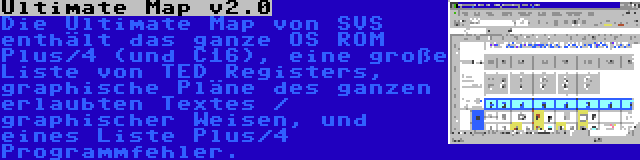 Ultimate Map v2.0 | Die Ultimate Map von SVS enthält das ganze OS ROM Plus/4 (und C16), eine große Liste von TED Registers, graphische Pläne des ganzen erlaubten Textes / graphischer Weisen, und eines Liste Plus/4 Programmfehler.