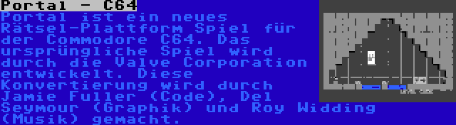 Portal - C64 | Portal ist ein neues Rätsel-Plattform Spiel für der Commodore C64. Das ursprüngliche Spiel wird durch die Valve Corporation entwickelt. Diese Konvertierung wird durch Jamie Fuller (Code), Del Seymour (Graphik) und Roy Widding (Musik) gemacht.