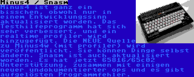 Minus4 / Snasm | Minus4 ist ganz ein bisschen, obwohl nur in einem Entwicklungssinn aktualisiert worden. Das Testhilfeprogramm hat sich sehr verbessert, und ein realtime profiler wird hinzugefügt. Die NEUE Quelle zu Minus4w (mit profiler) wird veröffentlicht. Sie können Dinge selbst ändern. Snasm ist auch aktualisiert worden. Es hat jetzt 65816/65c02 Unterstützung, zusammen mit einigen neuer undokumentierter ops und es gibt aufgelösten Programmfehler.