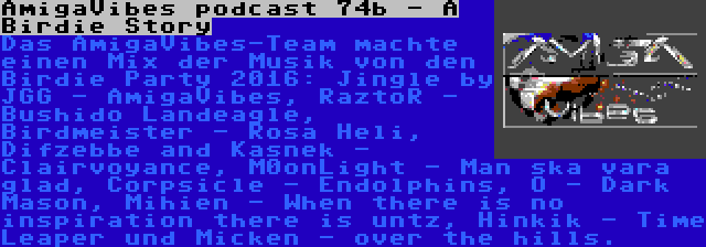 AmigaVibes podcast 74b - A Birdie Story | Das AmigaVibes-Team machte einen Mix der Musik von den Birdie Party 2016: Jingle by JGG - AmigaVibes, RaztoR - Bushido Landeagle, Birdmeister - Rosa Heli, Difzebbe and Kasnek - Clairvoyance, M0onLight - Man ska vara glad, Corpsicle - Endolphins, O - Dark Mason, Mihien - When there is no inspiration there is untz, Hinkik - Time Leaper und Micken - over the hills.