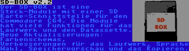 SD-BOX v2.2 | Der SD-BOX ist eine Steck-Module mit einer SD Karte-Schnittstelle für den Commodore C64. Die Module hat viele Funktionen für das Laufwerk und den Datassette. Neue Aktualisierungen: Farbenschemas, Verbesserungen für das Laufwerk, Sprache Wahl, Speichervorschau und das Kopieren.