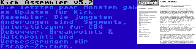 Kick Assembler v5.2 | Die letzten paar Monaten gab es Updates für Kick Assembler. Die jüngsten Änderungen sind: Segments, Unterstützung fur C64 Debugger, Breakpoints & Watchpoints und Verbesserungen für Escape-Zeichen.