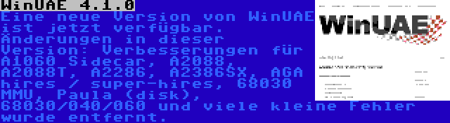 WinUAE 4.1.0 | Eine neue Version von WinUAE ist jetzt verfügbar. Änderungen in dieser Version: Verbesserungen für A1060 Sidecar, A2088, A2088T, A2286, A2386SX, AGA hires / super-hires, 68030 MMU, Paula (disk), 68030/040/060 und viele kleine Fehler wurde entfernt.