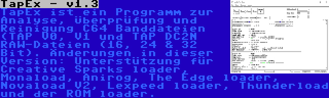 TapEx - v1.3 | TapEx ist ein Programm zur Analyse, Überprüfung und Reinigung C64 Banddateien (TAP V0, V1 und TAP DC2N RAW-Dateien (16, 24 & 32 Bit). Änderungen in dieser Version: Unterstützung für Creative Sparks loader, Monaload, Anirog, The Edge loader, Novaload V2, Lexpeed loader, Thunderload und der ROM loader.