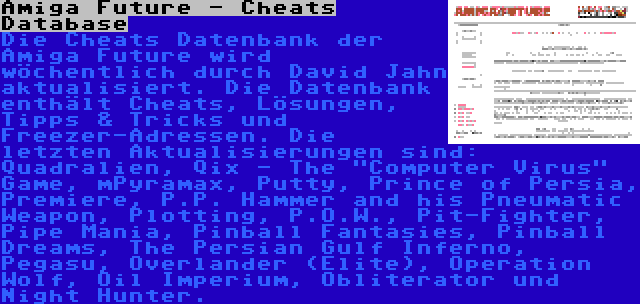 Amiga Future - Cheats Database | Die Cheats Datenbank der Amiga Future wird wöchentlich durch David Jahn aktualisiert. Die Datenbank enthält Cheats, Lösungen, Tipps & Tricks und Freezer-Adressen. Die letzten Aktualisierungen sind: Quadralien, Qix - The Computer Virus Game, mPyramax, Putty, Prince of Persia, Premiere, P.P. Hammer and his Pneumatic Weapon, Plotting, P.O.W., Pit-Fighter, Pipe Mania, Pinball Fantasies, Pinball Dreams, The Persian Gulf Inferno, Pegasu, Overlander (Elite), Operation Wolf, Oil Imperium, Obliterator und Night Hunter.