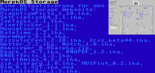 MorphOS Storage | Eine Aktualisierung für den MorphOS Storage Webseite: VidentiumPicta_1.10.lha, SetFileSize64_1.1.lha, TopTasks_1.1.lha, PixelPicker_1.1.lha, MouseCoords_1.1.lha, DateTime_1.2.lha, WormWars_9.14.lha, DizzyTorrent_2.10.lha, Iris_beta44.lha, Wetter_2.2.lha, Notch_1.0.lha, Abkviewer_0.06alpha.zip, Deark_1.4.7.lha, RNOPDF_1.2.lha, RNOEffects_1.3.lha, twittAmiga_4.2.2.lha, zip_library_1.0.lha, MUIPlot_0.2.lha, Vim_8.1.527.lha und InstallerGen_1.5.lha.