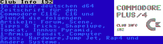 Club Info 152 | In dieser deutschen d64 Zeitschrift für den Commodore C116, C16 und Plus/4 die folgenden Artikeln: Forum, Scene, Tipps & Tricks, Shapelupe, Tomcat, Innhus Pyramid, 1-Armige Bandit, Computer Spass, Hardware,Jump Jet, Rap4 und Andere Systeme.