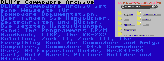 DLH's Commodore Archive | DLH's Commodore-Archiv ist eine Webseite für Commodore-Dokumentation. Hier finden Sie Handbücher, Zeitschriften und Bücher. Die letzten Hinzufügungen sind: The Programmers CP/M Handbook, LISP, The RS-232 Solution, Zork II, Zork III, The Everything Book for Commodore and Amiga Computers, Commodore Disk Commodore User, 64 Expansion Guide, HesKit-64 Cart, Rolf Harris Picture Builder und MicroGo1.