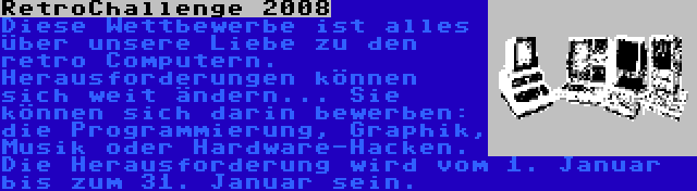 RetroChallenge 2008 | Diese Wettbewerbe ist alles über unsere Liebe zu den retro Computern. Herausforderungen können sich weit ändern... Sie können sich darin bewerben: die Programmierung, Graphik, Musik oder Hardware-Hacken. Die Herausforderung wird vom 1. Januar bis zum 31. Januar sein.