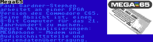 Mega65 | Paul Gardner-Stephen arbeitet an einer FPGA Version des Commodore C65. Seine Absicht ist, einen 8-Bit Computer für das 21. Jahrhundert zu machen. Neuste Aktualisierungen: MEGAphone - Modem und Audioschnittstelle und Seriendatenübertragung.