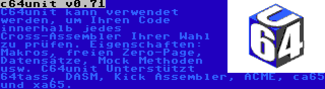 c64unit v0.71 | C64unit kann verwendet werden, um Ihren Code innerhalb jedes Cross-Assembler Ihrer Wahl zu prüfen. Eigenschaften: Makros, freien Zero-Page, Datensätze, Mock Methoden usw. C64unit Unterstützt 64tass, DASM, Kick Assembler, ACME, ca65 und xa65.