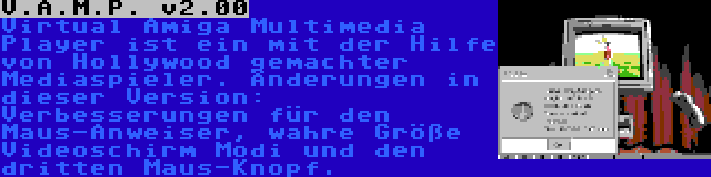 V.A.M.P. v2.00 | Virtual Amiga Multimedia Player ist ein mit der Hilfe von Hollywood gemachter Mediaspieler. Änderungen in dieser Version: Verbesserungen für den Maus-Anweiser, wahre Größe Videoschirm Modi und den dritten Maus-Knopf.