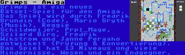 Grimps - Amiga | Grimps ist ein neues Rätsel-Spiel für den Amiga. Das Spiel wird durch Fredrik Brundin (Code), Mario Gryth (Musik), Reggie Schildmeijer, Prpl_Mage, Szilard Biro, Fredrik Wikstrom und Janne Peraaho entwickelt (Prüfung & Konvertierung). Das Spiel hat 13 Niveaus und viele Hindernisse, Wesen und ein Endgegner.