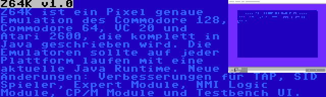 Z64K v1.0 | Z64K ist ein Pixel genaue Emulation des Commodore 128, Commodore 64, VC 20 und Atari 2600, die komplett in Java geschrieben wird. Die Emulatoren sollte auf jeder Plattform laufen mit eine aktuelle Java Runtime. Neue Änderungen: Verbesserungen für TAP, SID Spieler, Expert Module, NMI Logic Module, CP/M Module und Testbench UI.