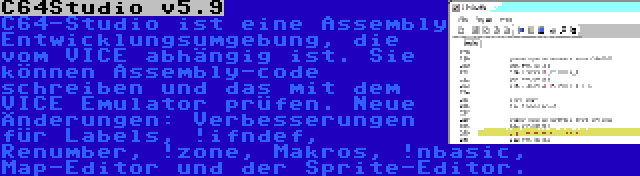 C64Studio v5.9 | C64-Studio ist eine Assembly Entwicklungsumgebung, die vom VICE abhängig ist. Sie können Assembly-code schreiben und das mit dem VICE Emulator prüfen. Neue Änderungen: Verbesserungen für Labels, !ifndef, Renumber, !zone, Makros, !nbasic, Map-Editor und der Sprite-Editor.