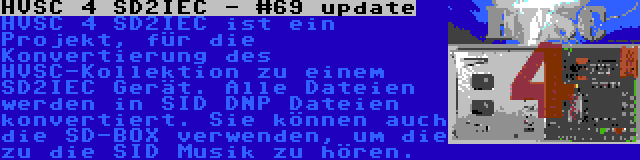 HVSC 4 SD2IEC - #69 update | HVSC 4 SD2IEC ist ein Projekt, für die Konvertierung des HVSC-Kollektion zu einem SD2IEC Gerät. Alle Dateien werden in SID DNP Dateien konvertiert. Sie können auch die SD-BOX verwenden, um die zu die SID Musik zu hören.