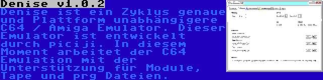 Denise v1.0.2 | Denise ist ein Zyklus genaue und Plattform unabhängigere C64 / Amiga Emulator. Dieser Emulator ist entwickelt durch piciji. In diesem Moment arbeitet der C64 Emulation mit der Unterstützung für Module, Tape und prg Dateien.