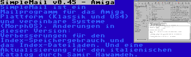 SimpleMail v0.45 - Amiga | SimpleMail ist ein Mailprogramm für das Amiga Plattform (Klassik und OS4) und vereinbare Systeme (MorphOS). Änderungen in dieser Version: Verbesserungen für den Index-Speichergebrauch und das Index-Dateiladen. Und eine Aktualisierung für den italienischen Katalog durch Samir Hawamdeh.