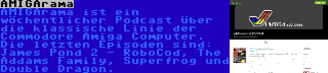 AMIGArama | AMIGArama ist ein wöchentlicher Podcast über die klassische Linie der Commodore Amiga Computer. Die letzten Episoden sind: James Pond 2 - RoboCod, The Addams Family, Superfrog und Double Dragon.