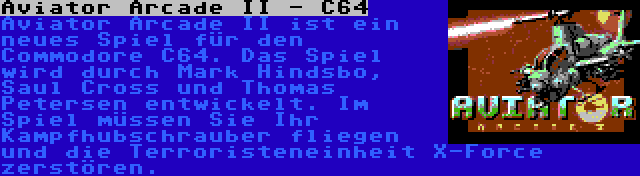 Aviator Arcade II - C64 | Aviator Arcade II ist ein neues Spiel für den Commodore C64. Das Spiel wird durch Mark Hindsbo, Saul Cross und Thomas Petersen entwickelt. Im Spiel müssen Sie Ihr Kampfhubschrauber fliegen und die Terroristeneinheit X-Force zerstören.