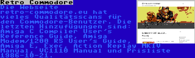 Retro Commodore | Die Webseite retro-commodore.eu hat vieles Qualitätsscans für den Commodore-Benutzer. Die letzten Hinzufügungen sind: Amiga C Compiler User's Reference Guide, Amiga Modem/1200 RS User's Guide, Amiga E, Exec, Action Replay MKIV Manual, VC1110 Manual und Prisliste 1986-10-21.