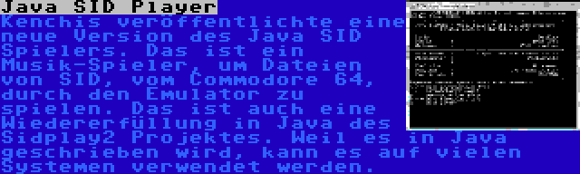 Java SID Player | Kenchis veröffentlichte eine neue Version des Java SID Spielers. Das ist ein Musik-Spieler, um Dateien von SID, vom Commodore 64, durch den Emulator zu spielen. Das ist auch eine Wiedererfüllung in Java des Sidplay2 Projektes. Weil es in Java geschrieben wird, kann es auf vielen Systemen verwendet werden.