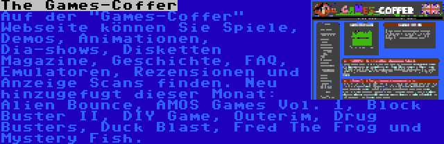 The Games-Coffer | Auf der Games-Coffer Webseite können Sie Spiele, Demos, Animationen, Dia-shows, Disketten Magazine, Geschichte, FAQ, Emulatoren, Rezensionen und Anzeige Scans finden. Neu hinzugefugt dieser Monat: Alien Bounce, AMOS Games Vol. 1, Block Buster II, DIY Game, Outerim, Drug Busters, Duck Blast, Fred The Frog und Mystery Fish.