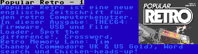 Popular Retro - 1 | Popular Retro ist eine neue englische Zeitschrift für den retro Computerbenutzer. In dieser Ausgabe: THEC64: Firmware, USB und File Loader, Spot the difference!, Crossword, Retro Memory Lane: Tim Chaney (Commodore UK & US Gold), Word search und Chicken-heads-up!