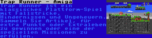 Trap Runner - Amiga | Trap Runner ist ein klassisches Plattform-Spiel mit Fallstricke, Hindernissen und Ungeheuern. Sammeln Sie Artikel, für extra Punkte oder Extraleben zu gewinnen oder eine der speziellen Missionen zu erfüllen.