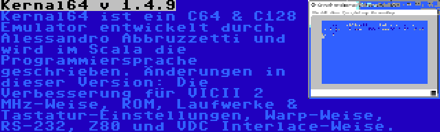 Kernal64 v 1.4.9 | Kernal64 ist ein C64 & C128 Emulator entwickelt durch Alessandro Abbruzzetti und wird im Scala die Programmiersprache geschrieben. Änderungen in dieser Version: Die Verbesserung für VICII 2 MHz-Weise, ROM, Laufwerke & Tastatur-Einstellungen, Warp-Weise, RS-232, Z80 und VDC Interlace-Weise.