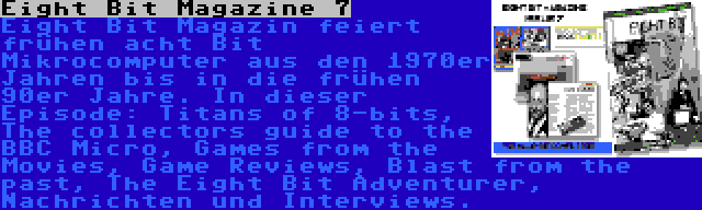 Eight Bit Magazine 7 | Eight Bit Magazin feiert frühen acht Bit Mikrocomputer aus den 1970er Jahren bis in die frühen 90er Jahre. In dieser Episode: Titans of 8-bits, The collectors guide to the BBC Micro, Games from the Movies, Game Reviews, Blast from the past, The Eight Bit Adventurer, Nachrichten und Interviews.