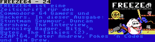 FREEZE64 - 24 | FREEZE64 ist eine Zeitschrift für den Commodore 64 Gamers und Hackers. In dieser Ausgabe: Stuntman Seymour, Duncan Kershaw, The Interview, Barnsley Badger, Bits 'n Bytes, The Talkies (2), ZZAP!64, Peter Andrew, Pokes 'n Codes und Tim Drew.