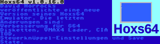 Hoxs64 v1.0.16.0 | David Horrocks veröffentlichte eine neue Version seines Hoxs64 Emulator. Die letzten Änderungen sind: Verbesserung für G64 Disketten, VMAX4 Lader, CIA TOD, Steuerknüppel-Einstellungen und Save State.